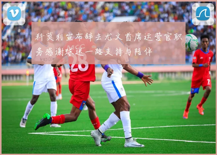 科莫利宣布辞去尤文首席运营官职务感谢球迷一路支持与陪伴